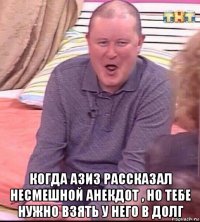  когда азиз рассказал несмешной анекдот , но тебе нужно взять у него в долг