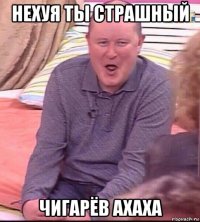 нехуя ты страшный чигарёв ахаха