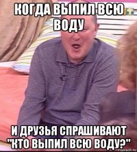 когда выпил всю воду и друзья спрашивают "кто выпил всю воду?"