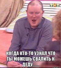  когда кто-то узнал что ты можешь свалить к деду.......