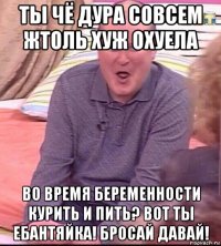 ты чё дура совсем жтоль хуж охуела во время беременности курить и пить? вот ты ебантяйка! бросай давай!