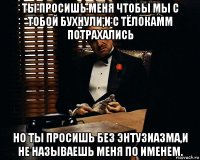 ты просишь меня чтобы мы с тобой бухнули,и с тёлокамм потрахались но ты просишь без энтузиазма,и не называешь меня по именем.