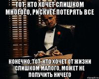 тот, кто хочет слишком многого, рискует потерять все конечно, тот, кто хочет от жизни слишком малого, может не получить ничего