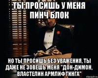 ты просишь у меня пинч блок но ты просишь без уважения, ты даже не зовешь меня "дон-димон, властелин армлифтинга"