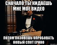 сначало ты кидаешь мне мое видео потом позовешь опробовать новый спот ерино