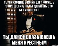 ты приходишь ко мне, и просишь о прощении, но ты делаешь это без уважения ты даже не называешь меня крестным