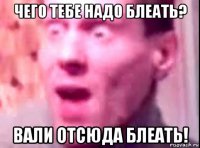 чего тебе надо блеать? вали отсюда блеать!