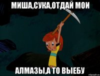 миша,сука,отдай мои алмазы,а то выебу