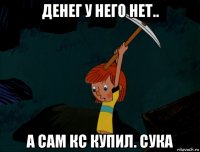 денег у него нет.. а сам кс купил. сука