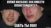 купил иксбокс 360 вместо плейстейшен 3 ? ехать ты лох!