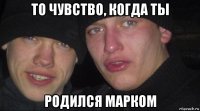 то чувство, когда ты родился марком