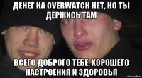 денег на overwatch нет, но ты держись там всего доброго тебе, хорошего настроения и здоровья