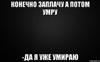 конечно заплачу а потом умру -да я уже умираю