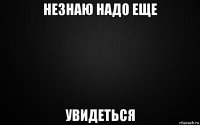 незнаю надо еще увидеться