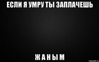 если я умру ты заплачешь ж а н ы м