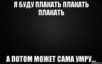 я буду плакать плакать плакать а потом может сама умру...