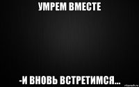 умрем вместе -и вновь встретимся...