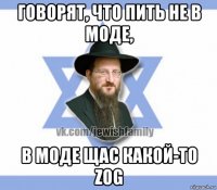 говорят, что пить не в моде, в моде щас какой-то zog