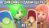 -димдимыч давай ещё раз! -нет!