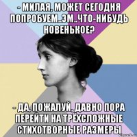 - милая, может сегодня попробуем..эм..что-нибудь новенькое? - да, пожалуй, давно пора перейти на трёхсложные стихотворные размеры