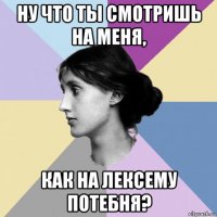 ну что ты смотришь на меня, как на лексему потебня?