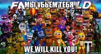 мы убьём тебя ! we will kill you!