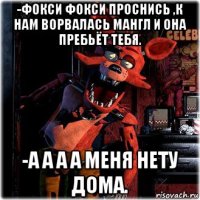 -фокси фокси проснись ,к нам ворвалась мангл и она пребьёт тебя. -а а а а меня нету дома.