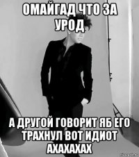 омайгад что за урод а другой говорит яб его трахнул вот идиот ахахахах