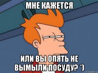 мне кажется или вы опять не вымыли посуду? *)