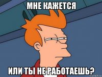 мне кажется или ты не работаешь?