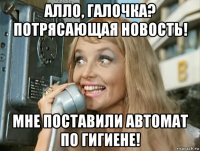 алло, галочка? потрясающая новость! мне поставили автомат по гигиене!