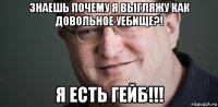 знаешь почему я выгляжу как довольное уебище?! я есть гейб!!!