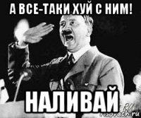 а все-таки хуй с ним! наливай