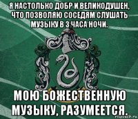 я настолько добр и великодушен, что позволяю соседям слушать музыку в 3 часа ночи. мою божественную музыку, разумеется.