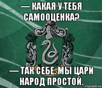 — какая у тебя самооценка? — так себе. мы цари народ простой.