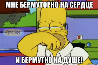 мне бермуторно на сердце и бермутно на душе!