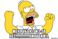  меня убьют из-за неё!!!!!!!!!!!!нинавижу.