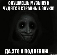 слушаешь музыку и чудятся странные звуки! да,это я подпеваю....