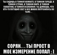 ты сидишь в темной комнате. в темном городе. в темной стране. в темном мире. в темной галактике. в темной вселенной. ты думаешь, что кто-то потушил свет и все живое погрузилось во тьму. . . сорян. . . ты прост в мое измерение попал : ]