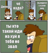 Диппер! чё надо? там робби с вэнди пришёл вэнди ушла а робби арёт на всю катушку выйди и скажи ему ты кто такой иди на хуй я тебя не звал