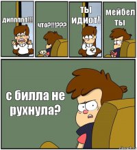 диппппп!!! что?!!!??? ты идиот! мейбел ты с билла не рухнула?