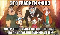 это гравити фолз автор этого мультика явно не знает, что он испортил психику детей!