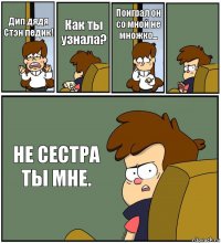 Дип дядя Стэн педик! Как ты узнала? Поиграл он со мной не множко...  НЕ СЕСТРА ТЫ МНЕ.