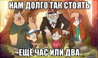 нам долго так стоять ещё час или два