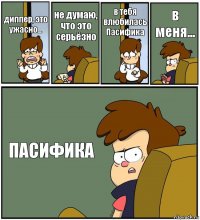 диппер, это ужасно... не думаю, что это серьёзно в тебя влюбилась Пасифика в меня... ПАСИФИКА