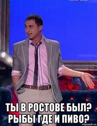  ты в ростове был? рыбы где и пиво?