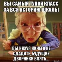 вы самый тупой класс за вся историю школы вы нихуя ничего не сдадите, будущие дворники блять...