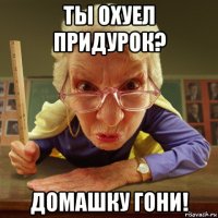 ты охуел придурок? домашку гони!