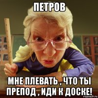 петров мне плевать , что ты препод , иди к доске!