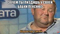 зачем ты пиздишь у своей бабки пенсию? 